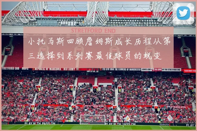 小托马斯回顾詹姆斯成长历程从第三选择到系列赛最佳球员的蜕变