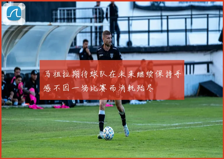 马祖拉期待球队在未来继续保持手感不因一场比赛而消耗殆尽