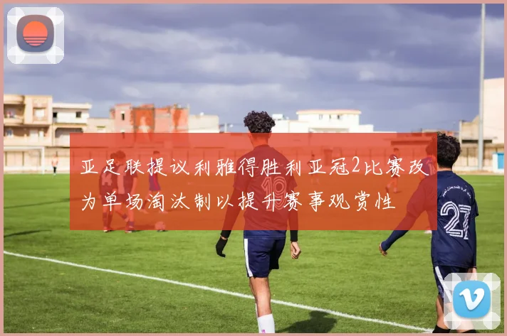 亚足联提议利雅得胜利亚冠2比赛改为单场淘汰制以提升赛事观赏性