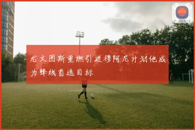 尤文图斯重燃引进穆阿尼计划他成为锋线首选目标