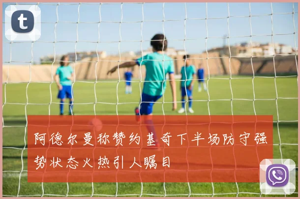 阿德尔曼称赞约基奇下半场防守强势状态火热引人瞩目