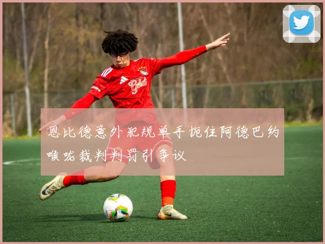 恩比德意外犯规单手扼住阿德巴约喉咙裁判判罚引争议