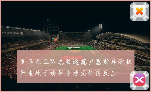 罗马尼亚队总监透露卢塞斯库现状严重处于诱导昏迷无任何反应