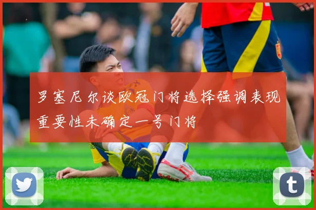 罗塞尼尔谈欧冠门将选择强调表现重要性未确定一号门将