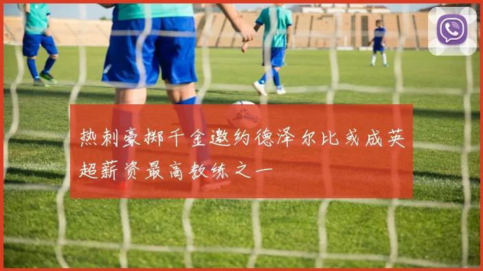 热刺豪掷千金邀约德泽尔比或成英超薪资最高教练之一