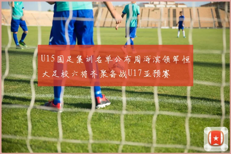 U15国足集训名单公布周海滨领军恒大足校六将齐聚备战U17亚预赛