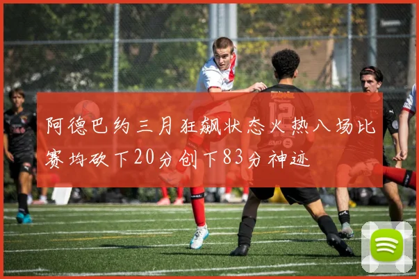 阿德巴约三月狂飙状态火热八场比赛均砍下20分创下83分神迹