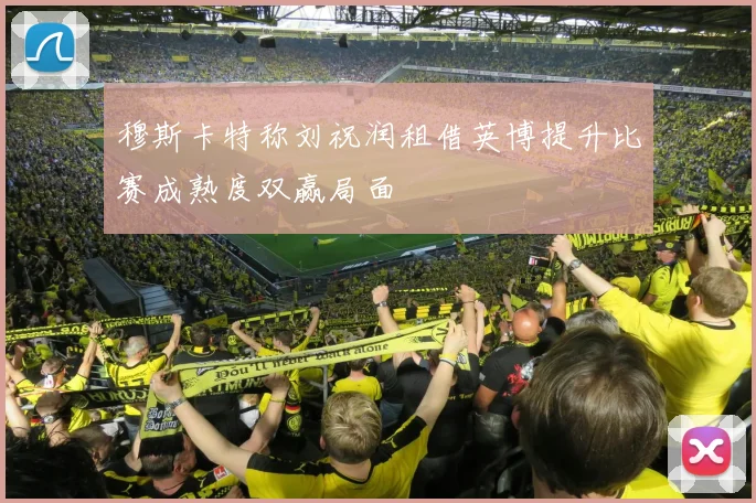 穆斯卡特称刘祝润租借英博提升比赛成熟度双赢局面