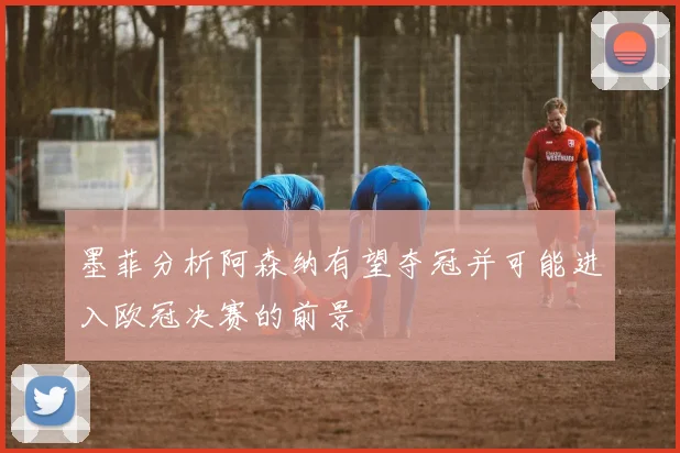 墨菲分析阿森纳有望夺冠并可能进入欧冠决赛的前景