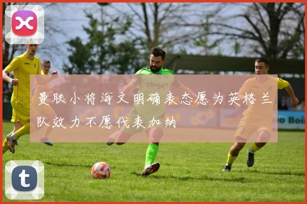 曼联小将海文明确表态愿为英格兰队效力不愿代表加纳