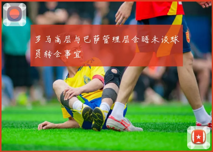 罗马高层与巴萨管理层会晤未谈球员转会事宜